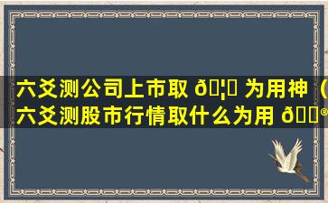 六爻测公司上市取 🦁 为用神（六爻测股市行情取什么为用 💮 神）